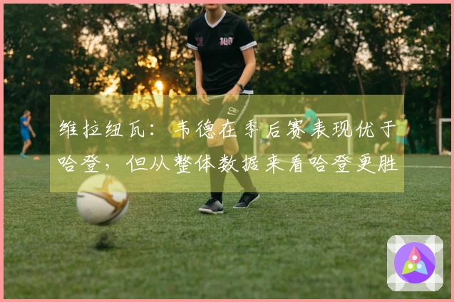 维拉纽瓦：韦德在季后赛表现优于哈登，但从整体数据来看哈登更胜一筹