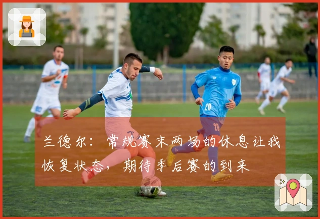 兰德尔：常规赛末两场的休息让我恢复状态，期待季后赛的到来