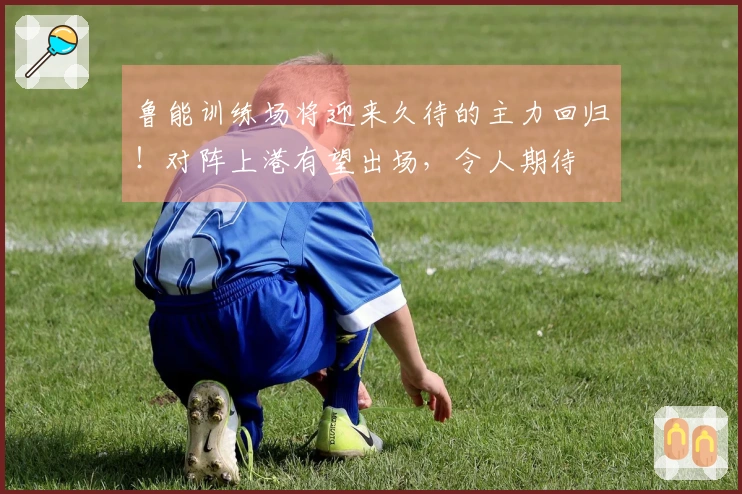 鲁能训练场将迎来久待的主力回归！对阵上港有望出场，令人期待