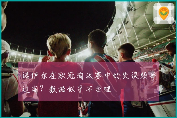 诺伊尔在欧冠淘汰赛中的失误频率过高？数据似乎不合理