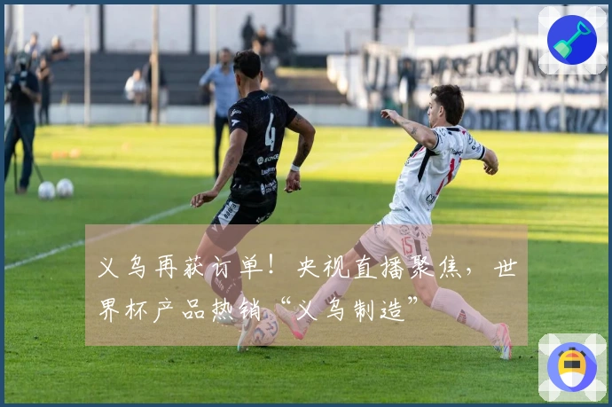 义乌再获订单！央视直播聚焦，世界杯产品热销“义乌制造”