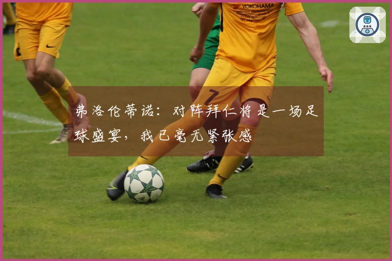 弗洛伦蒂诺：对阵拜仁将是一场足球盛宴，我已毫无紧张感