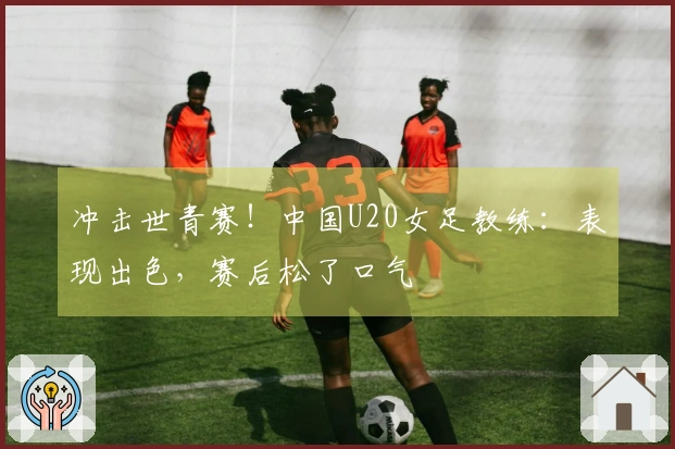 冲击世青赛！中国U20女足教练：表现出色，赛后松了口气