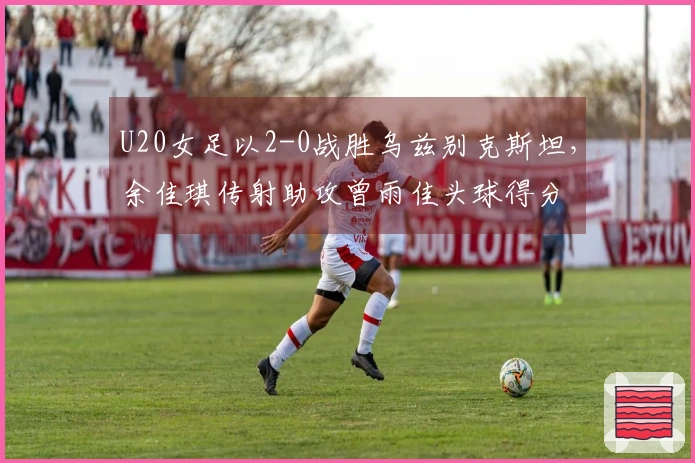 U20女足以2-0战胜乌兹别克斯坦，余佳琪传射助攻曾雨佳头球得分