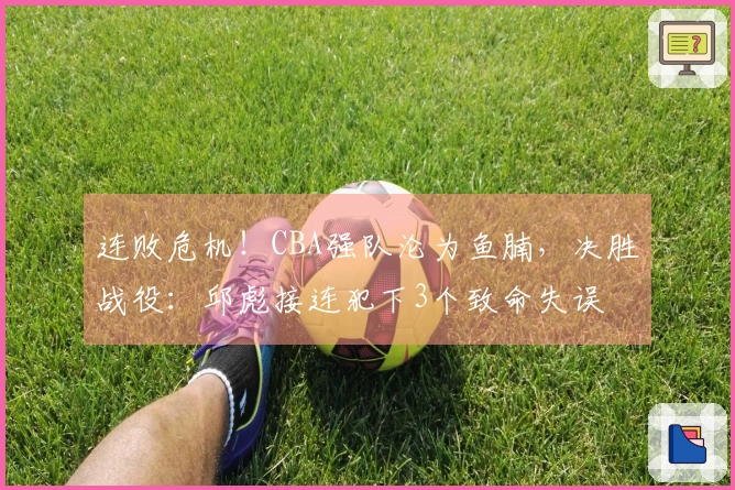 连败危机！CBA强队沦为鱼腩，决胜战役：邱彪接连犯下3个致命失误