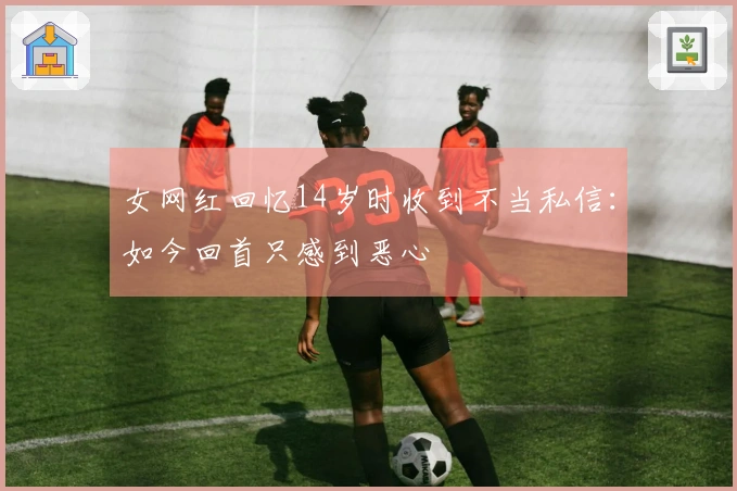 女网红回忆14岁时收到不当私信：如今回首只感到恶心