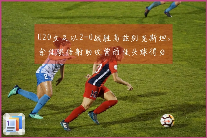 U20女足以2-0战胜乌兹别克斯坦，余佳琪传射助攻曾雨佳头球得分