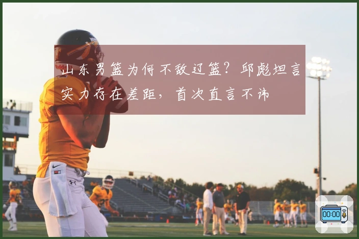 山东男篮为何不敌辽篮？邱彪坦言实力存在差距，首次直言不讳