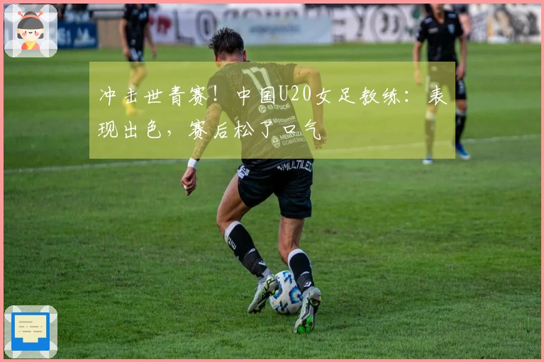 冲击世青赛！中国U20女足教练：表现出色，赛后松了口气